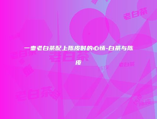 一壶老白茶配上陈皮时的心情-白茶与陈皮