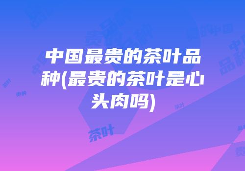 中国最贵的茶叶品种(最贵的茶叶是心头肉吗)
