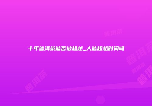 十年普洱茶能否被超越_人能超越时间吗