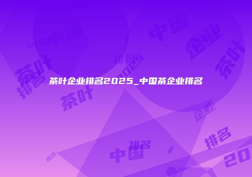 茶叶企业排名2025_中国茶企业排名