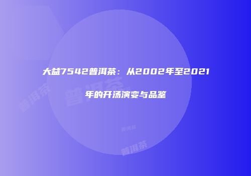 大益7542普洱茶：从2002年至2021年的开汤演变与品鉴