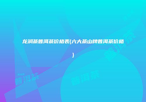 龙润茶普洱茶价格表(六大茶山牌普洱茶价格)