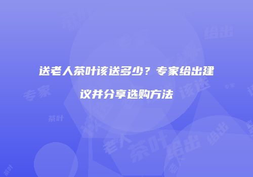 送老人茶叶该送多少？专家给出建议并分享选购方法