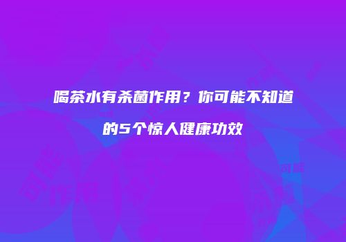 喝茶水有杀菌作用？你可能不知道的5个惊人健康功效