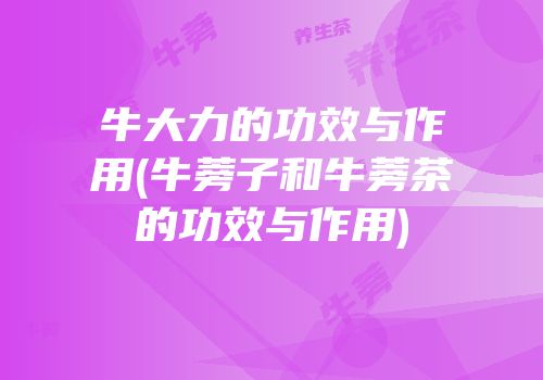 牛大力的功效与作用(牛蒡子和牛蒡茶的功效与作用)