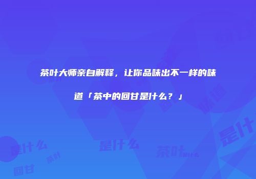 茶叶大师亲自解释，让你品味出不一样的味道「茶中的回甘是什么？」