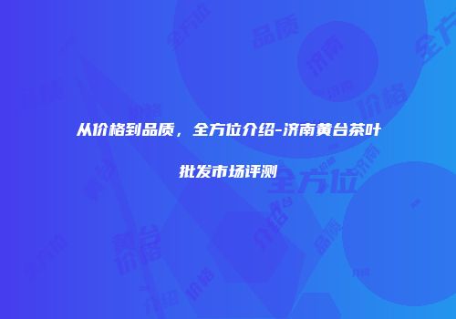 从价格到品质，全方位介绍-济南黄台茶叶批发市场评测