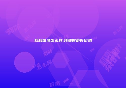 我和你酒怎么样,我和你茶叶价格