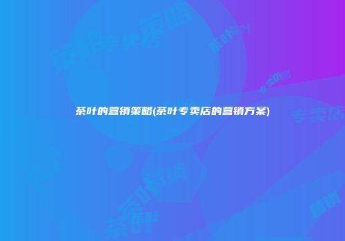 茶叶的营销策略(茶叶专卖店的营销方案)