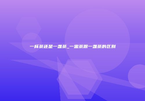 一杯茶还是一盏茶_一盅茶跟一盏茶的区别
