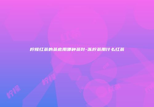 柠檬红茶的茶底用哪种茶叶-冻柠茶用什么红茶