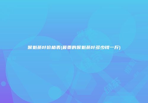 猴魁茶叶价格表(最贵的猴魁茶叶多少钱一斤)