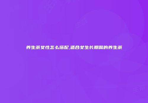 养生茶女性怎么搭配,适合女生长期喝的养生茶