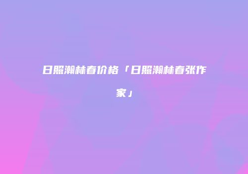 日照瀚林春价格「日照瀚林春张作家」