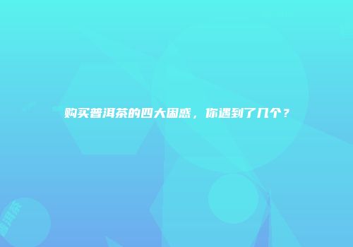 购买普洱茶的四大困惑，你遇到了几个？
