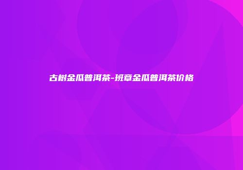 古树金瓜普洱茶-班章金瓜普洱茶价格