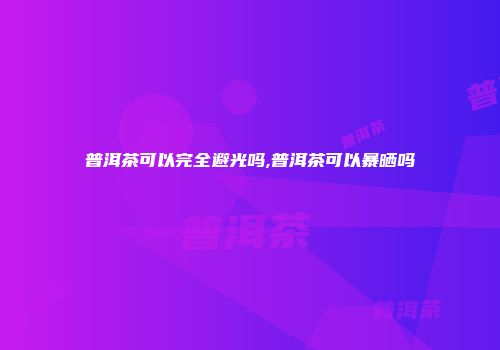 普洱茶可以完全避光吗,普洱茶可以暴晒吗