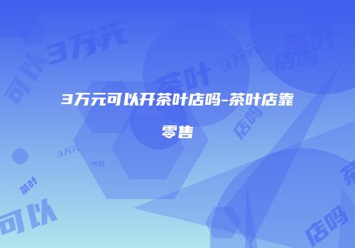 3万元可以开茶叶店吗-茶叶店靠零售