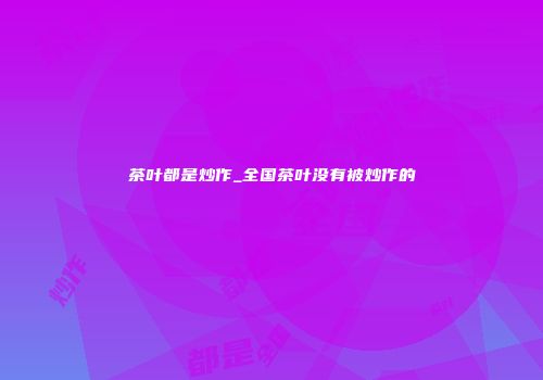 茶叶都是炒作_全国茶叶没有被炒作的