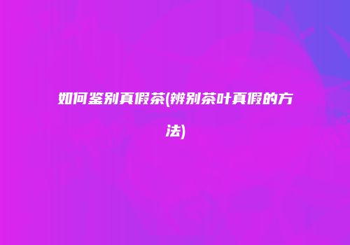 如何鉴别真假茶(辨别茶叶真假的方法)