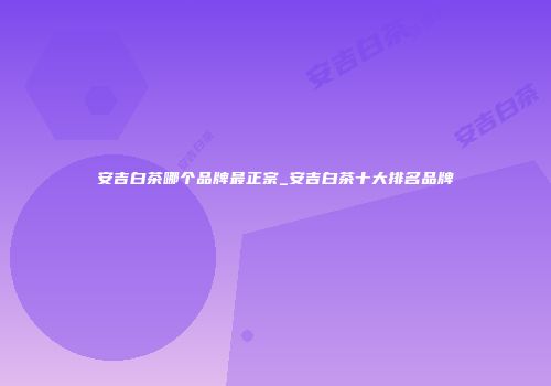 安吉白茶哪个品牌最正宗_安吉白茶十大排名品牌