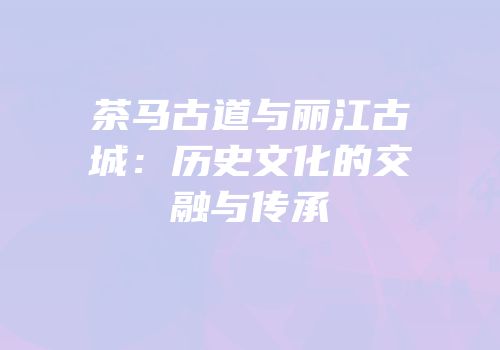 茶马古道与丽江古城：历史文化的交融与传承