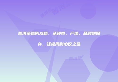 普洱茶选购攻略：从种类、产地、品牌到保存，轻松找到心仪之选
