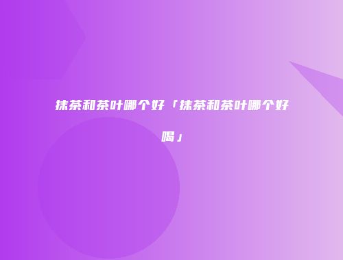 抹茶和茶叶哪个好「抹茶和茶叶哪个好喝」