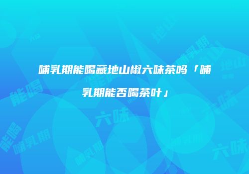 哺乳期能喝藏地山椒六味茶吗「哺乳期能否喝茶叶」