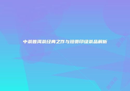 中茶普洱茶经典之作与珍贵印级茶品解析