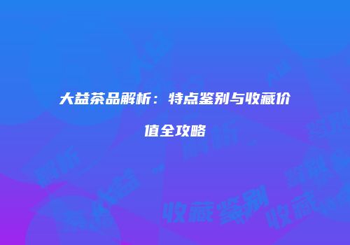 大益茶品解析：特点鉴别与收藏价值全攻略