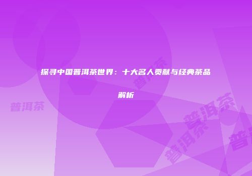 探寻中国普洱茶世界：十大名人贡献与经典茶品解析