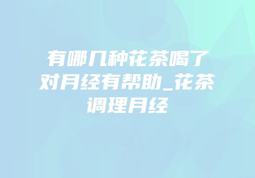有哪几种花茶喝了对月经有帮助_花茶调理月经