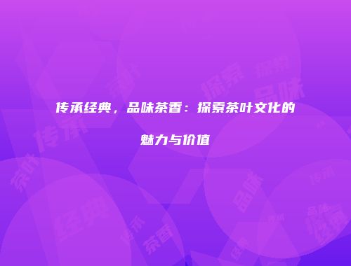 传承经典，品味茶香：探索茶叶文化的魅力与价值