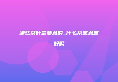 哪些茶叶是要煮的_什么茶越煮越好喝