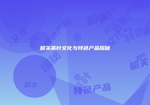 韶关茶叶文化与特色产品探秘