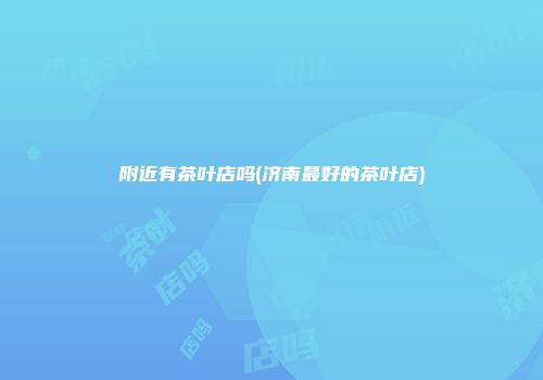 附近有茶叶店吗(济南最好的茶叶店)