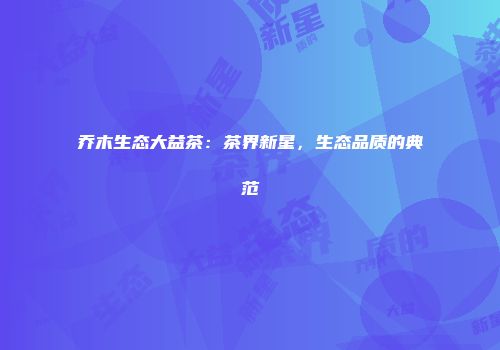 乔木生态大益茶：茶界新星，生态品质的典范
