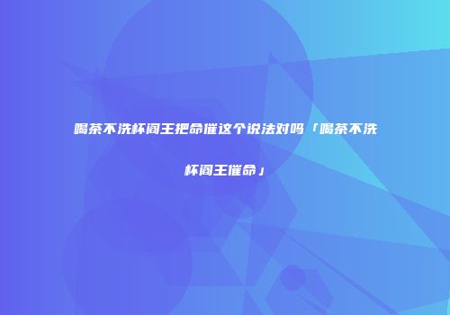 喝茶不洗杯阎王把命催这个说法对吗「喝茶不洗杯阎王催命」