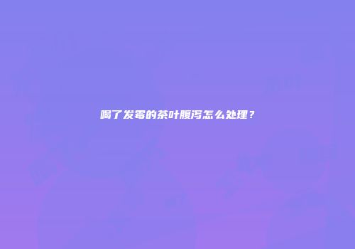 喝了发霉的茶叶腹泻怎么处理？