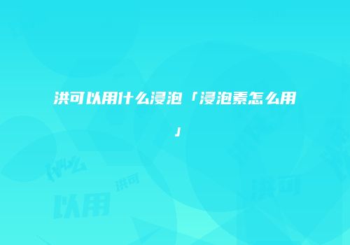 洪可以用什么浸泡「浸泡素怎么用」