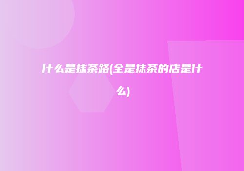 什么是抹茶路(全是抹茶的店是什么)