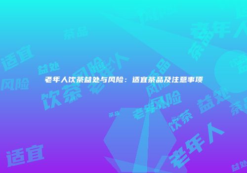 老年人饮茶益处与风险：适宜茶品及注意事项