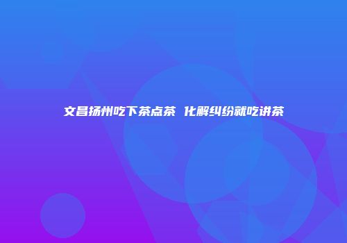文昌扬州吃下茶点茶 化解纠纷就吃讲茶