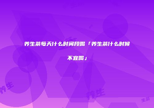 养生茶每天什么时间段喝「养生茶什么时候不宜喝」
