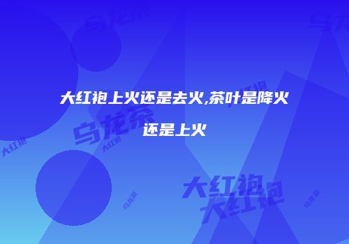 大红袍上火还是去火,茶叶是降火还是上火