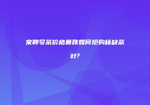 宋聘号茶价格暴跌如何抢购稀缺茶叶?