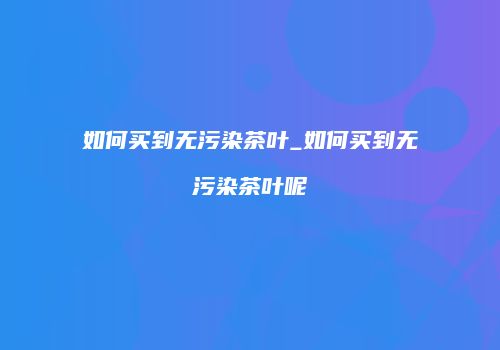 如何买到无污染茶叶_如何买到无污染茶叶呢
