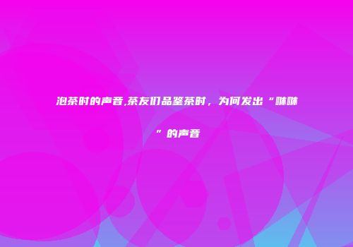 泡茶时的声音,茶友们品鉴茶时，为何发出“咻咻”的声音