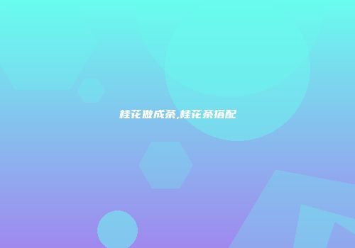 桂花做成茶,桂花茶搭配